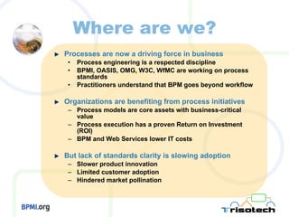 Where are we? Processes are now a driving force in business Process engineering is a respected discipline BPMI, OASIS, OMG, W3C, WfMC are working on process standards Practitioners understand that BPM goes beyond workflow Organizations are benefiting from process initiatives Process models are core assets with business-critical value Process execution has a proven Return on Investment (ROI) BPM and Web Services lower IT costs But lack of standards clarity is slowing adoption Slower product innovation Limited customer adoption Hindered market pollination 
