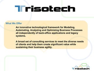 What We Offer An innovative technological framework for Modeling, Automating, Analyzing and Optimizing Business Processes all independently of back-office applications and legacy systems. A broad set of consulting services to meet the diverse needs of clients and help them create significant value while sustaining their business agility. 
