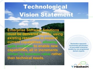 Technological  Vision Statement Enterprise Software Solutions must be delivered rapidly, using existing resources to expand current capabilities,  allowing agile evolution  to enable new capabilities, all in increments  driven by business value  rather than technical needs. Declarative approach: Incremental specification of executable enterprise models by non programmer domain experts 