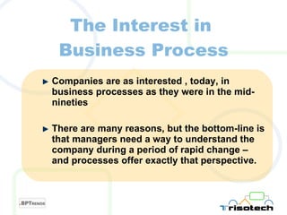 The Interest in  Business Process Companies are as interested , today, in business processes as they were in the mid-nineties There are many reasons, but the bottom-line is that managers need a way to understand the company during a period of rapid change – and processes offer exactly that perspective. 