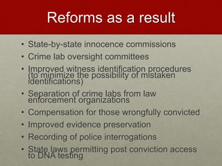Reforms as a result
• State-by-state innocence commissions
• Crime lab oversight committees
• Improved witness identification procedures
(to minimize the possibility of mistaken
identifications)
• Separation of crime labs from law
enforcement organizations
• Compensation for those wrongfully convicted
• Improved evidence preservation
• Recording of police interrogations
• State laws permitting post conviction access
to DNA testing
 