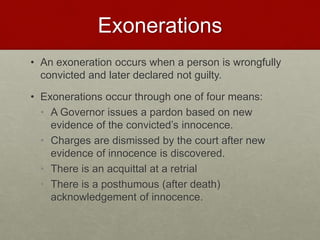 Exonerations
• An exoneration occurs when a person is wrongfully
convicted and later declared not guilty.
• Exonerations occur through one of four means:
• A Governor issues a pardon based on new
evidence of the convicted’s innocence.
• Charges are dismissed by the court after new
evidence of innocence is discovered.
• There is an acquittal at a retrial
• There is a posthumous (after death)
acknowledgement of innocence.
 