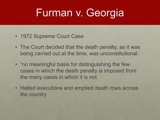 Furman v. Georgia
• 1972 Supreme Court Case
• The Court decided that the death penalty, as it was
being carried out at the time, was unconstitutional.
• “no meaningful basis for distinguishing the few
cases in which the death penalty is imposed from
the many cases in which it is not.
• Halted executions and emptied death rows across
the country
 