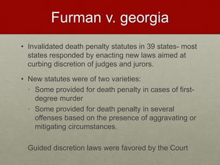 Furman v. georgia
• Invalidated death penalty statutes in 39 states- most
states responded by enacting new laws aimed at
curbing discretion of judges and jurors.
• New statutes were of two varieties:
• Some provided for death penalty in cases of first-
degree murder
• Some provided for death penalty in several
offenses based on the presence of aggravating or
mitigating circumstances.
Guided discretion laws were favored by the Court
 