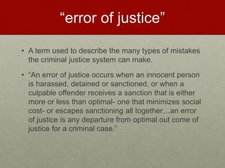 “error of justice”
• A term used to describe the many types of mistakes
the criminal justice system can make.
• “An error of justice occurs when an innocent person
is harassed, detained or sanctioned, or when a
culpable offender receives a sanction that is either
more or less than optimal- one that minimizes social
cost- or escapes sanctioning all together…an error
of justice is any departure from optimal out come of
justice for a criminal case.”
 