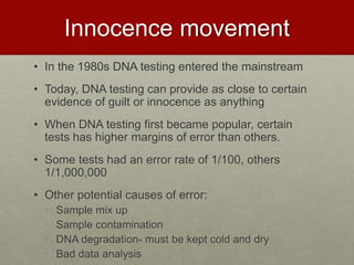 Innocence movement
• In the 1980s DNA testing entered the mainstream
• Today, DNA testing can provide as close to certain
evidence of guilt or innocence as anything
• When DNA testing first became popular, certain
tests has higher margins of error than others.
• Some tests had an error rate of 1/100, others
1/1,000,000
• Other potential causes of error:
• Sample mix up
• Sample contamination
• DNA degradation- must be kept cold and dry
• Bad data analysis
 