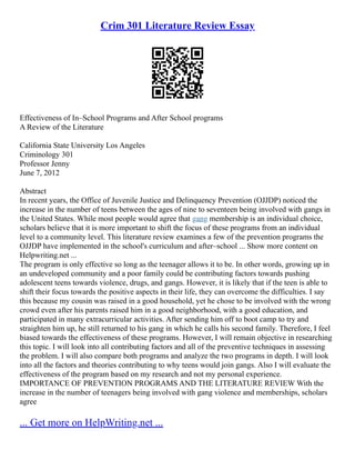 Crim 301 Literature Review Essay
Effectiveness of In–School Programs and After School programs
A Review of the Literature
California State University Los Angeles
Criminology 301
Professor Jenny
June 7, 2012
Abstract
In recent years, the Office of Juvenile Justice and Delinquency Prevention (OJJDP) noticed the
increase in the number of teens between the ages of nine to seventeen being involved with gangs in
the United States. While most people would agree that gang membership is an individual choice,
scholars believe that it is more important to shift the focus of these programs from an individual
level to a community level. This literature review examines a few of the prevention programs the
OJJDP have implemented in the school's curriculum and after–school ... Show more content on
Helpwriting.net ...
The program is only effective so long as the teenager allows it to be. In other words, growing up in
an undeveloped community and a poor family could be contributing factors towards pushing
adolescent teens towards violence, drugs, and gangs. However, it is likely that if the teen is able to
shift their focus towards the positive aspects in their life, they can overcome the difficulties. I say
this because my cousin was raised in a good household, yet he chose to be involved with the wrong
crowd even after his parents raised him in a good neighborhood, with a good education, and
participated in many extracurricular activities. After sending him off to boot camp to try and
straighten him up, he still returned to his gang in which he calls his second family. Therefore, I feel
biased towards the effectiveness of these programs. However, I will remain objective in researching
this topic. I will look into all contributing factors and all of the preventive techniques in assessing
the problem. I will also compare both programs and analyze the two programs in depth. I will look
into all the factors and theories contributing to why teens would join gangs. Also I will evaluate the
effectiveness of the program based on my research and not my personal experience.
IMPORTANCE OF PREVENTION PROGRAMS AND THE LITERATURE REVIEW With the
increase in the number of teenagers being involved with gang violence and memberships, scholars
agree
... Get more on HelpWriting.net ...
 