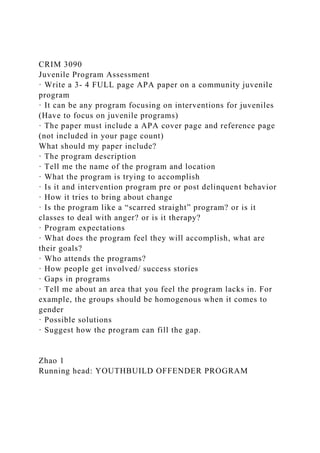 CRIM 3090
Juvenile Program Assessment
· Write a 3- 4 FULL page APA paper on a community juvenile
program
· It can be any program focusing on interventions for juveniles
(Have to focus on juvenile programs)
· The paper must include a APA cover page and reference page
(not included in your page count)
What should my paper include?
· The program description
· Tell me the name of the program and location
· What the program is trying to accomplish
· Is it and intervention program pre or post delinquent behavior
· How it tries to bring about change
· Is the program like a “scarred straight” program? or is it
classes to deal with anger? or is it therapy?
· Program expectations
· What does the program feel they will accomplish, what are
their goals?
· Who attends the programs?
· How people get involved/ success stories
· Gaps in programs
· Tell me about an area that you feel the program lacks in. For
example, the groups should be homogenous when it comes to
gender
· Possible solutions
· Suggest how the program can fill the gap.
Zhao 1
Running head: YOUTHBUILD OFFENDER PROGRAM
 
