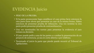 EVIDENCIA Juicio
• PESO DE LA PRUEBA.
• Si la parte promovente logra establecer el caso prima facie entonces la
otra parte tiene ahora que presentar su caso de la misma forma. Habra
entonces de presentar prueba de refutación. Una vez termine la otra
parte podrá presentar prueba de contrarefutacion.
• Una vez terminados los turnos para presentar la evidencia el juez
tomara su decisión.
• El juez puede pedir a una de las partes a o ambas la presentación de un
proyecto de sentencia, ya sea en corte abierta o por teléfono.
• Terminado el juicio la parte que pierde puede recurrir al Tribunal de
Apelaciones.
 