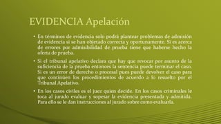 EVIDENCIA Apelación
• En términos de evidencia solo podrá plantear problemas de admisión
de evidencia si se han objetado correcta y oportunamente. Si es acerca
de errores por admisibilidad de prueba tiene que haberse hecho la
oferta de prueba.
• Si el tribunal apelativo declara que hay que revocar por asunto de la
suficiencia de la prueba entonces la sentencia puede terminar el caso.
Si es un error de derecho o procesal pues puede devolver el caso para
que continúen los procedimientos de acuerdo a lo resuelto por el
Tribunal Apelativo.
• En los casos civiles es el juez quien decide. En los casos criminales le
toca al jurado evaluar y sopesar la evidencia presentada y admitida.
Para ello se le dan instrucciones al jurado sobre como evaluarla.
 