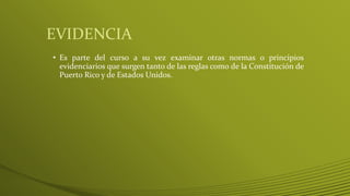 EVIDENCIA
• Es parte del curso a su vez examinar otras normas o principios
evidenciarios que surgen tanto de las reglas como de la Constitución de
Puerto Rico y de Estados Unidos.
 