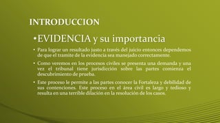 INTRODUCCION
•EVIDENCIA y su importancia
• Para lograr un resultado justo a través del juicio entonces dependemos
de que el tramite de la evidencia sea manejado correctamente.
• Como veremos en los procesos civiles se presenta una demanda y una
vez el tribunal tiene jurisdicción sobre las partes comienza el
descubrimiento de prueba.
• Este proceso le permite a las partes conocer la Fortaleza y debilidad de
sus contenciones. Este proceso en el área civil es largo y tedioso y
resulta en una terrible dilación en la resolución de los casos.
 