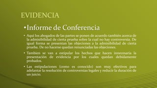 EVIDENCIA
•Informe de Conferencia
• Aquí los abogados de las partes se ponen de acuerdo también acerca de
la admisibilidad de cierta prueba sobre la cual no hay controversia. De
igual forma se presentan las objeciones a la admisibilidad de cierta
prueba. De no hacerse quedan renunciadas las objeciones.
• Tambien se van a estipular los hechos que hacen innecesaria la
presentación de evidencia por los cuales quedan debidamente
probados.
• Las estipulaciones (como es conocido) son muy efectivos para
adelantar la resolución de controversias legales y reducir la duración de
un juicio.
 