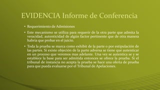 EVIDENCIA Informe de Conferencia
• Requerimiento de Admisiones
• Este mecanismo se utiliza para requerir de la otra parte que admita la
veracidad, autenticidad de algún factor pertinente que de otra manera
habría que probar en el juicio.
• Toda la prueba se marca como exhibit de la parte o por estipulación de
las partes. Si existe objeción de la parte adversa se tiene que autenticar
en un proceso que veremos mas adelante. Una vez se autentica se y se
establece la base para ser admitida entonces se ofrece la prueba. Si el
tribunal de instancia no acepta la prueba se hace una oferta de prueba
para que pueda evaluarse por el Tribunal de Apelaciones.
 