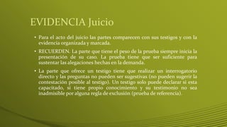 EVIDENCIA Juicio
• Para el acto del juicio las partes comparecen con sus testigos y con la
evidencia organizada y marcada.
• RECUERDEN. La parte que tiene el peso de la prueba siempre inicia la
presentación de su caso. La prueba tiene que ser suficiente para
sustentar las alegaciones hechas en la demanda.
• La parte que ofrece un testigo tiene que realizar un interrogatorio
directo y las preguntas no pueden ser sugestivas (no pueden sugerir la
contestación posible al testigo). Un testigo solo puede declarar si esta
capacitado, si tiene propio conocimiento y su testimonio no sea
inadmisible por alguna regla de exclusión (prueba de referencia).
 