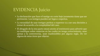 EVIDENCIA Juicio
• La declaración que hace el testigo en corte bajo juramento tiene que ser
pertinente. Los testigos pueden ser legos o expertos.
• La necesidad de usar testigos peritos o expertos va a ser una decisión a
tomar de acuerdo a la complejidad del caso.
• El abogado de la otra parte estará atento al testimonio para advertir que
no testifique sobre materias en las cuales no tenga conocimiento, sean
ajenas a la controversia, sean inadmisibles por alguna regla. De ver
alguna de estas tiene que objetar.
 