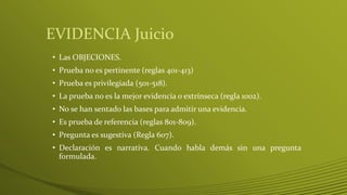 EVIDENCIA Juicio
• Las OBJECIONES.
• Prueba no es pertinente (reglas 401-413)
• Prueba es privilegiada (501-518).
• La prueba no es la mejor evidencia o extrínseca (regla 1002).
• No se han sentado las bases para admitir una evidencia.
• Es prueba de referencia (reglas 801-809).
• Pregunta es sugestiva (Regla 607).
• Declaración es narrativa. Cuando habla demás sin una pregunta
formulada.
 