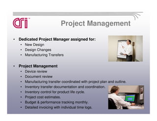 Project Management

• Dedicated Project Manager assigned for:
   • New Design
   • Design Changes
   • Manufacturing Transfers


• Project Management
   •   Device review
   •   Document review
   •   Manufacturing transfer coordinated with project plan and outline.
   •   Inventory transfer documentation and coordination.
   •   Inventory control for product life cycle.
   •   Project cost estimates.
   •   Budget & performance tracking monthly.
   •   Detailed invoicing with individual time logs.
 