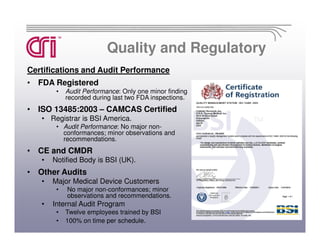 Quality and Regulatory
Certifications and Audit Performance
• FDA Registered
        •   Audit Performance: Only one minor finding
            recorded during last two FDA inspections.
• ISO 13485:2003 – CAMCAS Certified
   • Registrar is BSI America.
        • Audit Performance: No major non-
          conformances; minor observations and
          recommendations.
• CE and CMDR
   •   Notified Body is BSI (UK).
• Other Audits
   •   Major Medical Device Customers
        •   No major non-conformances; minor
            observations and recommendations.
   •   Internal Audit Program
        •   Twelve employees trained by BSI
        •   100% on time per schedule.
 
