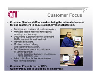 Customer Focus
• Customer Service staff focused on being the internal advocates
  for our customers to ensure a high level of satisfaction.
   • Receives and confirms all customer orders.
   • Manages special requests for shipping,
     receiving, and invoicing.
   • Documents customer inquiries and tracks
      RMAs, complaints, and feedback.
   • Provides quotations.
   • Monitors on time delivery
      and customer satisfaction.
   • Coordinates surveys from customers
     for vendor approval:
       • Vendor Capabilities, Quality surveys/certifications,
         ROHS, DEHP, BPA, Latex.
   • Initial point of contact when customers
     want to initiate change.

• Customer Focus is part of CRI’s
  Quality Policy and is valued by all employees.
 