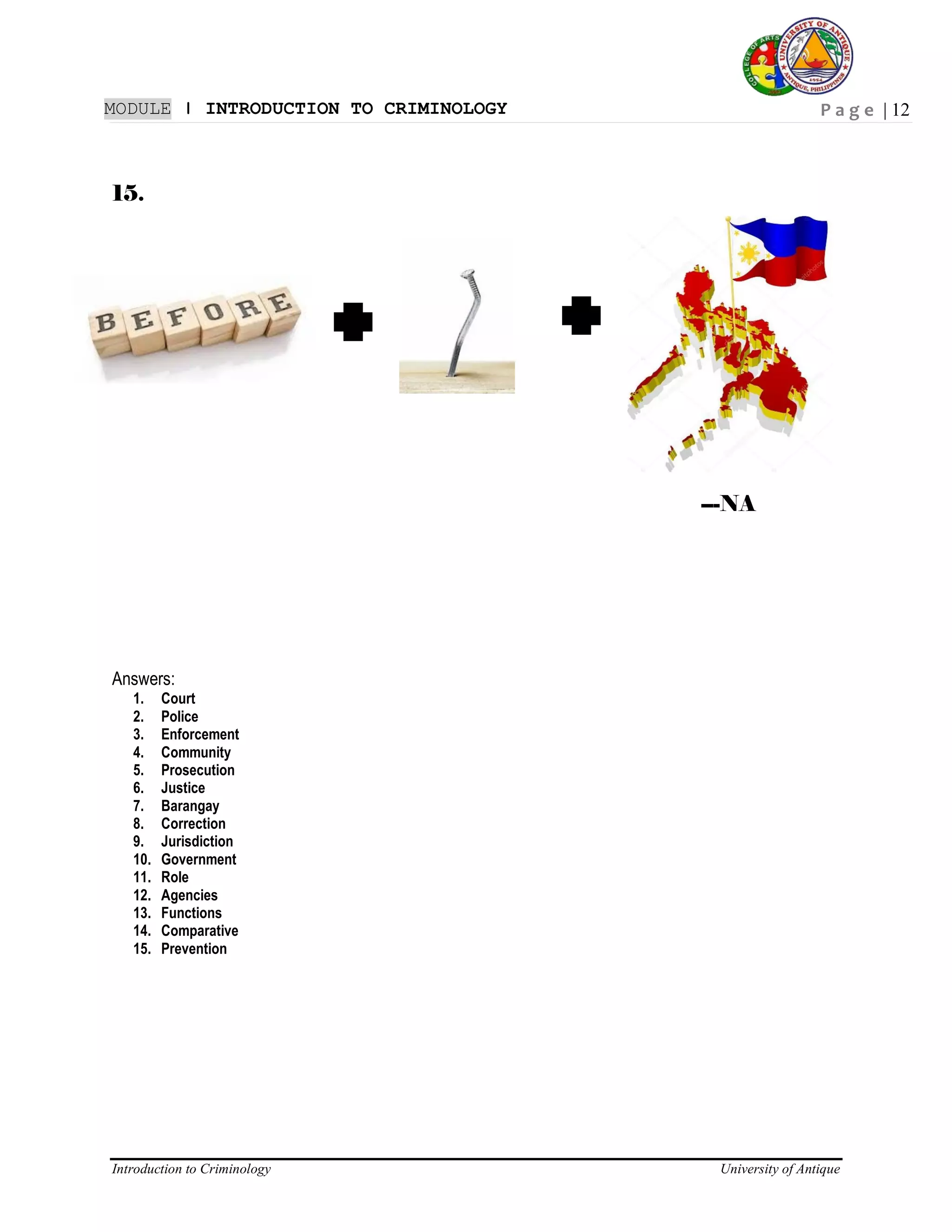 P a g e | 12
Introduction to Criminology University of Antique
MODULE ǀ INTRODUCTION TO CRIMINOLOGY
15.
---NA
Answers:
1. Court
2. Police
3. Enforcement
4. Community
5. Prosecution
6. Justice
7. Barangay
8. Correction
9. Jurisdiction
10. Government
11. Role
12. Agencies
13. Functions
14. Comparative
15. Prevention
 