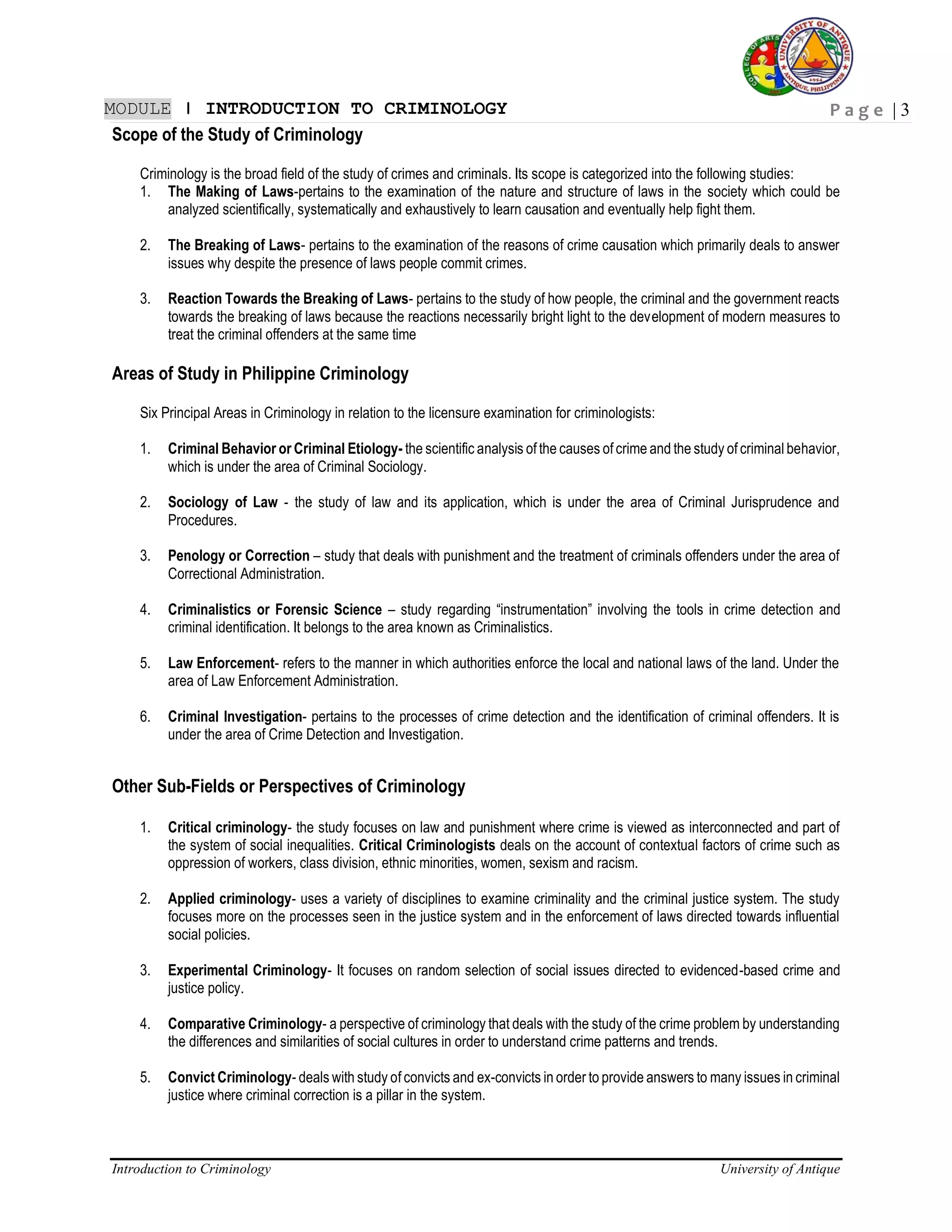 P a g e | 3
Introduction to Criminology University of Antique
MODULE ǀ INTRODUCTION TO CRIMINOLOGY
Scope of the Study of Criminology
Criminology is the broad field of the study of crimes and criminals. Its scope is categorized into the following studies:
1. The Making of Laws-pertains to the examination of the nature and structure of laws in the society which could be
analyzed scientifically, systematically and exhaustively to learn causation and eventually help fight them.
2. The Breaking of Laws- pertains to the examination of the reasons of crime causation which primarily deals to answer
issues why despite the presence of laws people commit crimes.
3. Reaction Towards the Breaking of Laws- pertains to the study of how people, the criminal and the government reacts
towards the breaking of laws because the reactions necessarily bright light to the development of modern measures to
treat the criminal offenders at the same time
Areas of Study in Philippine Criminology
Six Principal Areas in Criminology in relation to the licensure examination for criminologists:
1. Criminal Behavior or Criminal Etiology- the scientific analysis of the causes of crime and the study of criminal behavior,
which is under the area of Criminal Sociology.
2. Sociology of Law - the study of law and its application, which is under the area of Criminal Jurisprudence and
Procedures.
3. Penology or Correction – study that deals with punishment and the treatment of criminals offenders under the area of
Correctional Administration.
4. Criminalistics or Forensic Science – study regarding “instrumentation” involving the tools in crime detection and
criminal identification. It belongs to the area known as Criminalistics.
5. Law Enforcement- refers to the manner in which authorities enforce the local and national laws of the land. Under the
area of Law Enforcement Administration.
6. Criminal Investigation- pertains to the processes of crime detection and the identification of criminal offenders. It is
under the area of Crime Detection and Investigation.
Other Sub-Fields or Perspectives of Criminology
1. Critical criminology- the study focuses on law and punishment where crime is viewed as interconnected and part of
the system of social inequalities. Critical Criminologists deals on the account of contextual factors of crime such as
oppression of workers, class division, ethnic minorities, women, sexism and racism.
2. Applied criminology- uses a variety of disciplines to examine criminality and the criminal justice system. The study
focuses more on the processes seen in the justice system and in the enforcement of laws directed towards influential
social policies.
3. Experimental Criminology- It focuses on random selection of social issues directed to evidenced-based crime and
justice policy.
4. Comparative Criminology- a perspective of criminology that deals with the study of the crime problem by understanding
the differences and similarities of social cultures in order to understand crime patterns and trends.
5. Convict Criminology- deals with study of convicts and ex-convicts in order to provide answers to many issues in criminal
justice where criminal correction is a pillar in the system.
 