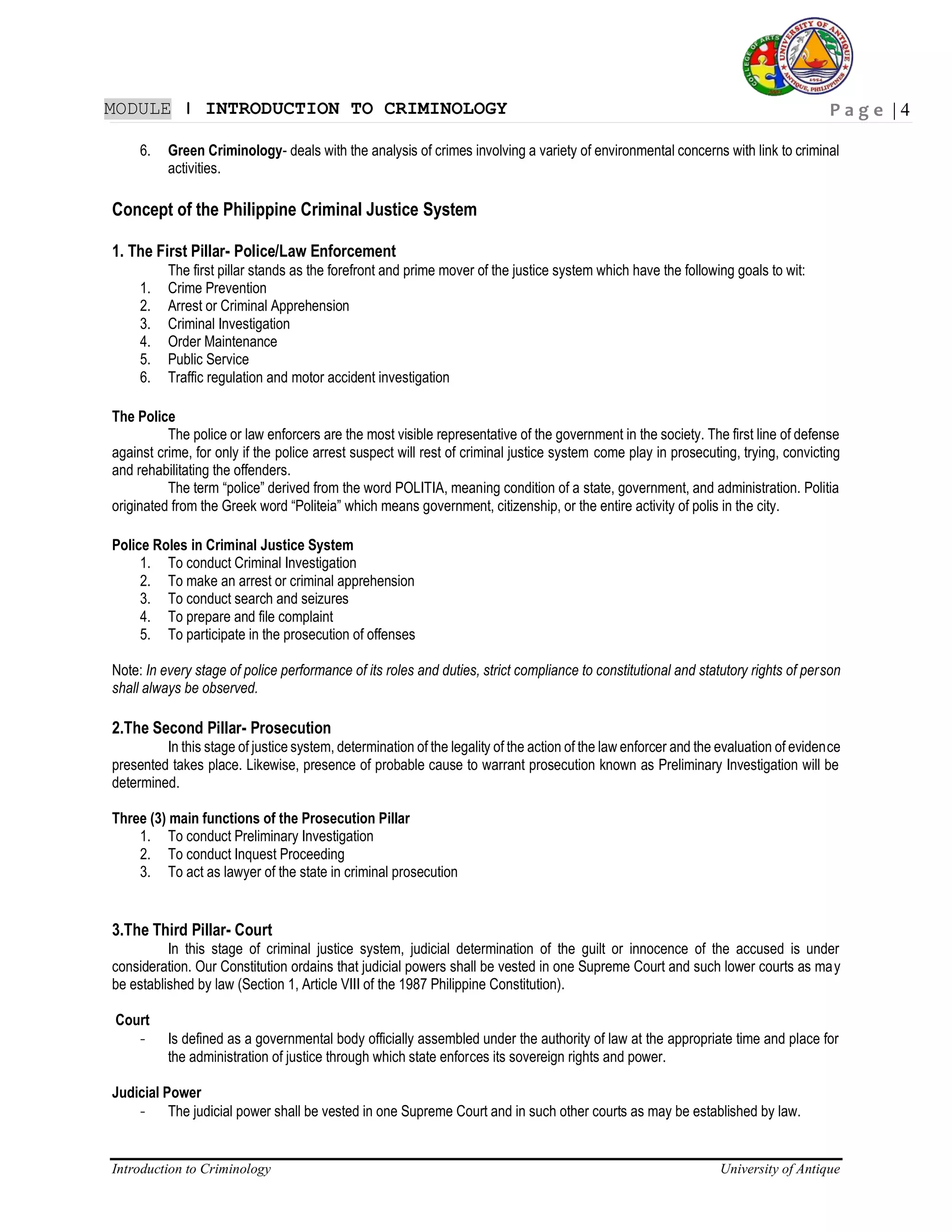 P a g e | 4
Introduction to Criminology University of Antique
MODULE ǀ INTRODUCTION TO CRIMINOLOGY
6. Green Criminology- deals with the analysis of crimes involving a variety of environmental concerns with link to criminal
activities.
Concept of the Philippine Criminal Justice System
1. The First Pillar- Police/Law Enforcement
The first pillar stands as the forefront and prime mover of the justice system which have the following goals to wit:
1. Crime Prevention
2. Arrest or Criminal Apprehension
3. Criminal Investigation
4. Order Maintenance
5. Public Service
6. Traffic regulation and motor accident investigation
The Police
The police or law enforcers are the most visible representative of the government in the society. The first line of defense
against crime, for only if the police arrest suspect will rest of criminal justice system come play in prosecuting, trying, convicting
and rehabilitating the offenders.
The term “police” derived from the word POLITIA, meaning condition of a state, government, and administration. Politia
originated from the Greek word “Politeia” which means government, citizenship, or the entire activity of polis in the city.
Police Roles in Criminal Justice System
1. To conduct Criminal Investigation
2. To make an arrest or criminal apprehension
3. To conduct search and seizures
4. To prepare and file complaint
5. To participate in the prosecution of offenses
Note: In every stage of police performance of its roles and duties, strict compliance to constitutional and statutory rights of person
shall always be observed.
2.The Second Pillar- Prosecution
In this stage of justice system, determination of the legality of the action of the law enforcer and the evaluation of evidence
presented takes place. Likewise, presence of probable cause to warrant prosecution known as Preliminary Investigation will be
determined.
Three (3) main functions of the Prosecution Pillar
1. To conduct Preliminary Investigation
2. To conduct Inquest Proceeding
3. To act as lawyer of the state in criminal prosecution
3.The Third Pillar- Court
In this stage of criminal justice system, judicial determination of the guilt or innocence of the accused is under
consideration. Our Constitution ordains that judicial powers shall be vested in one Supreme Court and such lower courts as may
be established by law (Section 1, Article VIII of the 1987 Philippine Constitution).
Court
- Is defined as a governmental body officially assembled under the authority of law at the appropriate time and place for
the administration of justice through which state enforces its sovereign rights and power.
Judicial Power
- The judicial power shall be vested in one Supreme Court and in such other courts as may be established by law.
 
