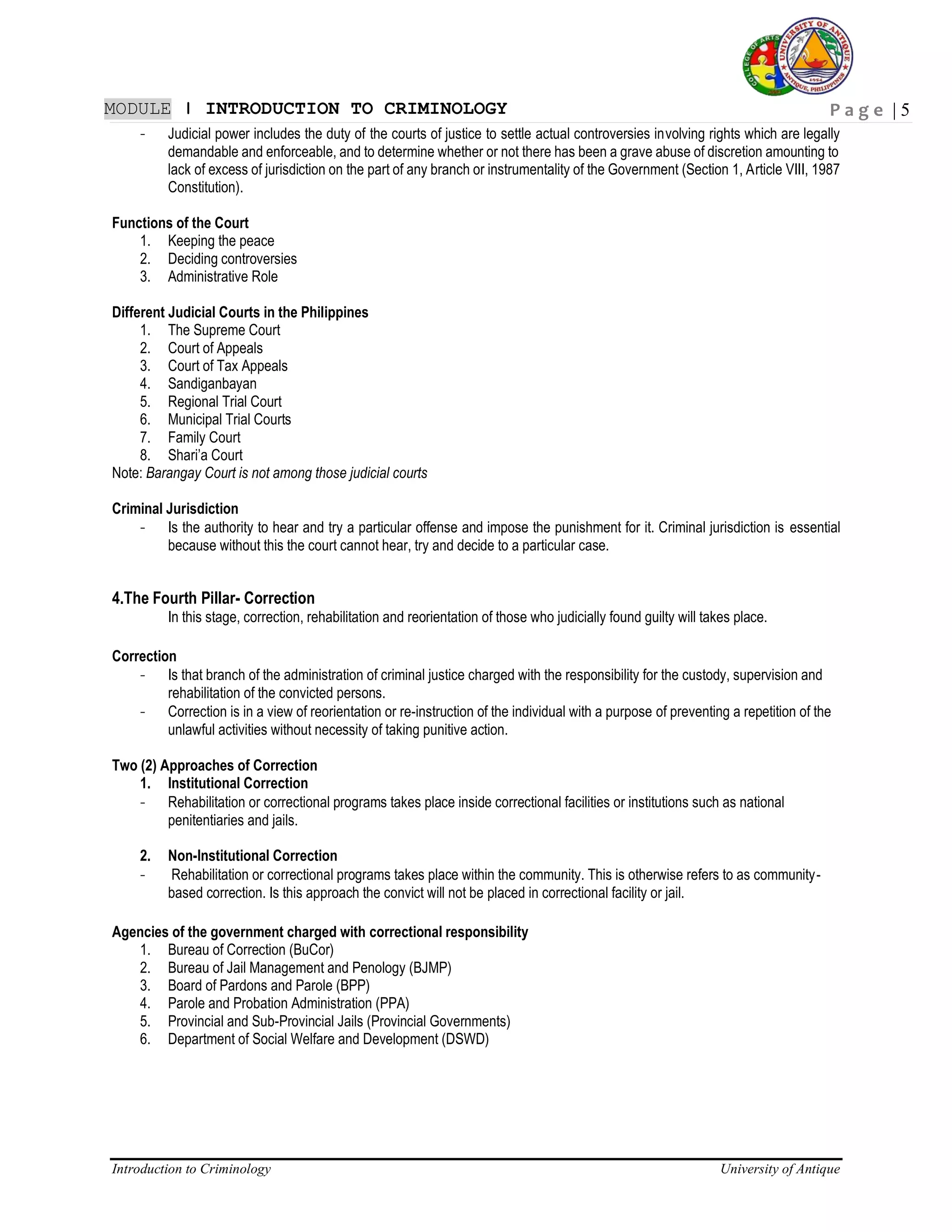 P a g e | 5
Introduction to Criminology University of Antique
MODULE ǀ INTRODUCTION TO CRIMINOLOGY
- Judicial power includes the duty of the courts of justice to settle actual controversies involving rights which are legally
demandable and enforceable, and to determine whether or not there has been a grave abuse of discretion amounting to
lack of excess of jurisdiction on the part of any branch or instrumentality of the Government (Section 1, Article VIII, 1987
Constitution).
Functions of the Court
1. Keeping the peace
2. Deciding controversies
3. Administrative Role
Different Judicial Courts in the Philippines
1. The Supreme Court
2. Court of Appeals
3. Court of Tax Appeals
4. Sandiganbayan
5. Regional Trial Court
6. Municipal Trial Courts
7. Family Court
8. Shari’a Court
Note: Barangay Court is not among those judicial courts
Criminal Jurisdiction
- Is the authority to hear and try a particular offense and impose the punishment for it. Criminal jurisdiction is essential
because without this the court cannot hear, try and decide to a particular case.
4.The Fourth Pillar- Correction
In this stage, correction, rehabilitation and reorientation of those who judicially found guilty will takes place.
Correction
- Is that branch of the administration of criminal justice charged with the responsibility for the custody, supervision and
rehabilitation of the convicted persons.
- Correction is in a view of reorientation or re-instruction of the individual with a purpose of preventing a repetition of the
unlawful activities without necessity of taking punitive action.
Two (2) Approaches of Correction
1. Institutional Correction
- Rehabilitation or correctional programs takes place inside correctional facilities or institutions such as national
penitentiaries and jails.
2. Non-Institutional Correction
- Rehabilitation or correctional programs takes place within the community. This is otherwise refers to as community-
based correction. Is this approach the convict will not be placed in correctional facility or jail.
Agencies of the government charged with correctional responsibility
1. Bureau of Correction (BuCor)
2. Bureau of Jail Management and Penology (BJMP)
3. Board of Pardons and Parole (BPP)
4. Parole and Probation Administration (PPA)
5. Provincial and Sub-Provincial Jails (Provincial Governments)
6. Department of Social Welfare and Development (DSWD)
 