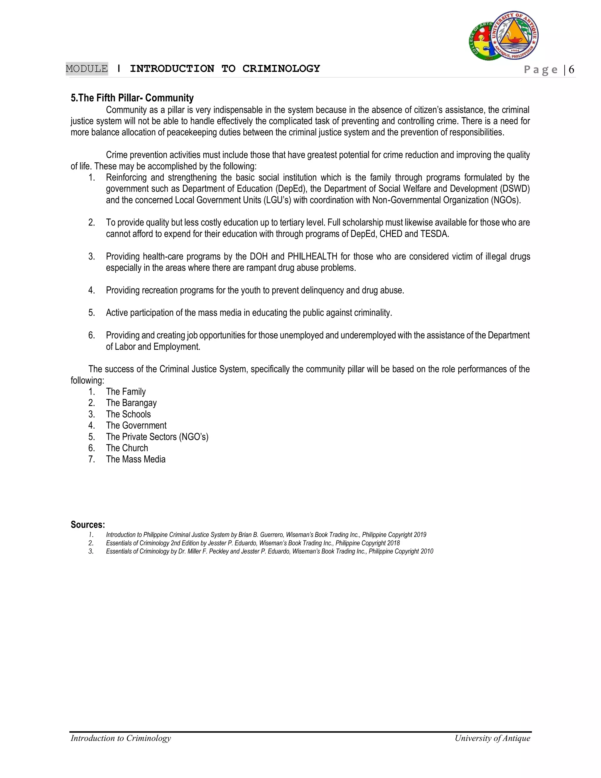 P a g e | 6
Introduction to Criminology University of Antique
MODULE ǀ INTRODUCTION TO CRIMINOLOGY
5.The Fifth Pillar- Community
Community as a pillar is very indispensable in the system because in the absence of citizen’s assistance, the criminal
justice system will not be able to handle effectively the complicated task of preventing and controlling crime. There is a need for
more balance allocation of peacekeeping duties between the criminal justice system and the prevention of responsibilities.
Crime prevention activities must include those that have greatest potential for crime reduction and improving the quality
of life. These may be accomplished by the following:
1. Reinforcing and strengthening the basic social institution which is the family through programs formulated by the
government such as Department of Education (DepEd), the Department of Social Welfare and Development (DSWD)
and the concerned Local Government Units (LGU’s) with coordination with Non-Governmental Organization (NGOs).
2. To provide quality but less costly education up to tertiary level. Full scholarship must likewise available for those who are
cannot afford to expend for their education with through programs of DepEd, CHED and TESDA.
3. Providing health-care programs by the DOH and PHILHEALTH for those who are considered victim of illegal drugs
especially in the areas where there are rampant drug abuse problems.
4. Providing recreation programs for the youth to prevent delinquency and drug abuse.
5. Active participation of the mass media in educating the public against criminality.
6. Providing and creating job opportunities for those unemployed and underemployed with the assistance of the Department
of Labor and Employment.
The success of the Criminal Justice System, specifically the community pillar will be based on the role performances of the
following:
1. The Family
2. The Barangay
3. The Schools
4. The Government
5. The Private Sectors (NGO’s)
6. The Church
7. The Mass Media
Sources:
1. Introduction to Philippine Criminal Justice System by Brian B. Guerrero, Wiseman’s Book Trading Inc., Philippine Copyright 2019
2. Essentials of Criminology 2nd Edition by Jesster P. Eduardo, Wiseman’s Book Trading Inc., Philippine Copyright 2018
3. Essentials of Criminology by Dr. Miller F. Peckley and Jesster P. Eduardo, Wiseman’s Book Trading Inc., Philippine Copyright 2010
 