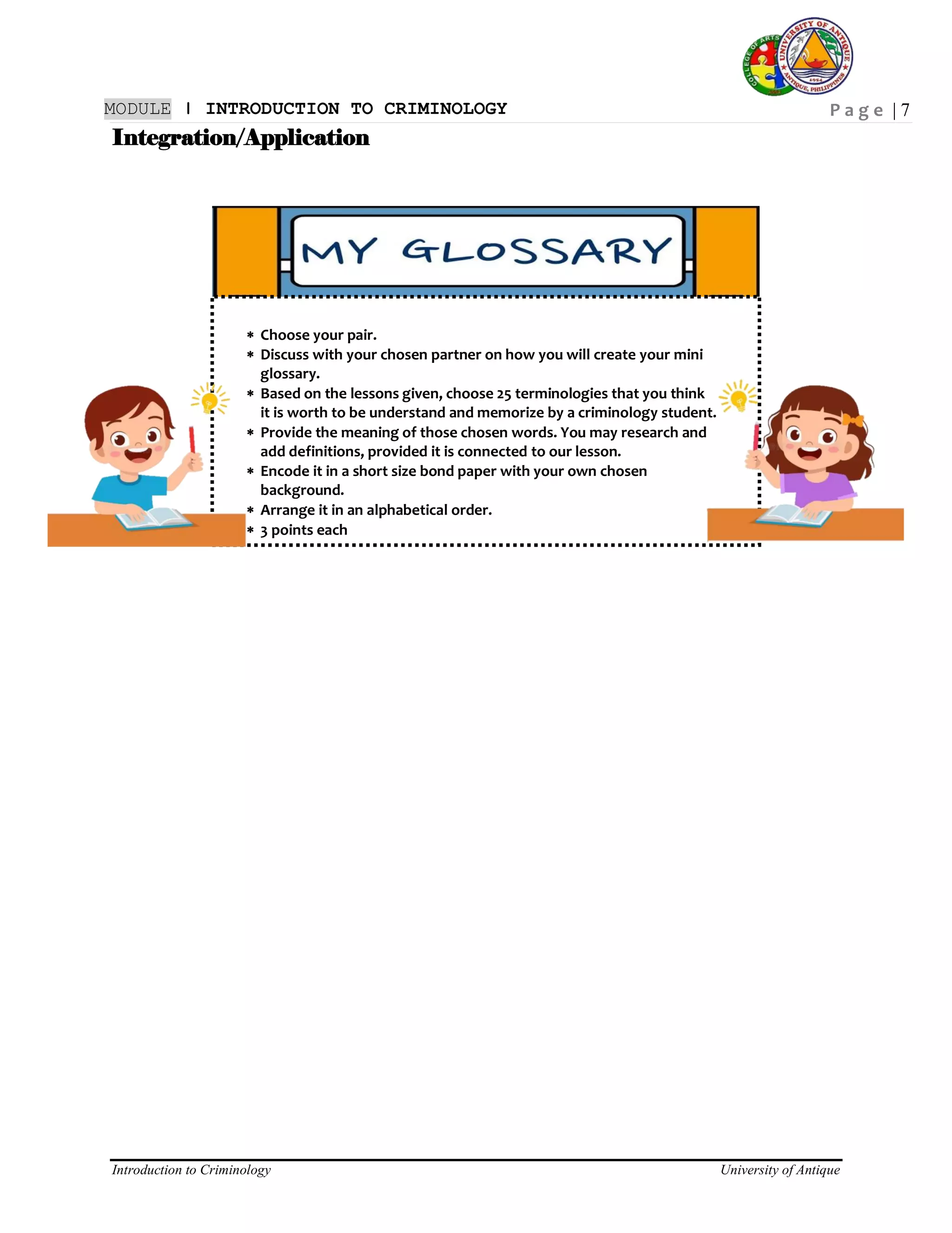 P a g e | 7
Introduction to Criminology University of Antique
MODULE ǀ INTRODUCTION TO CRIMINOLOGY
Integration/Application
 Choose your pair.
 Discuss with your chosen partner on how you will create your mini
glossary.
 Based on the lessons given, choose 25 terminologies that you think
it is worth to be understand and memorize by a criminology student.
 Provide the meaning of those chosen words. You may research and
add definitions, provided it is connected to our lesson.
 Encode it in a short size bond paper with your own chosen
background.
 Arrange it in an alphabetical order.
 3 points each
 