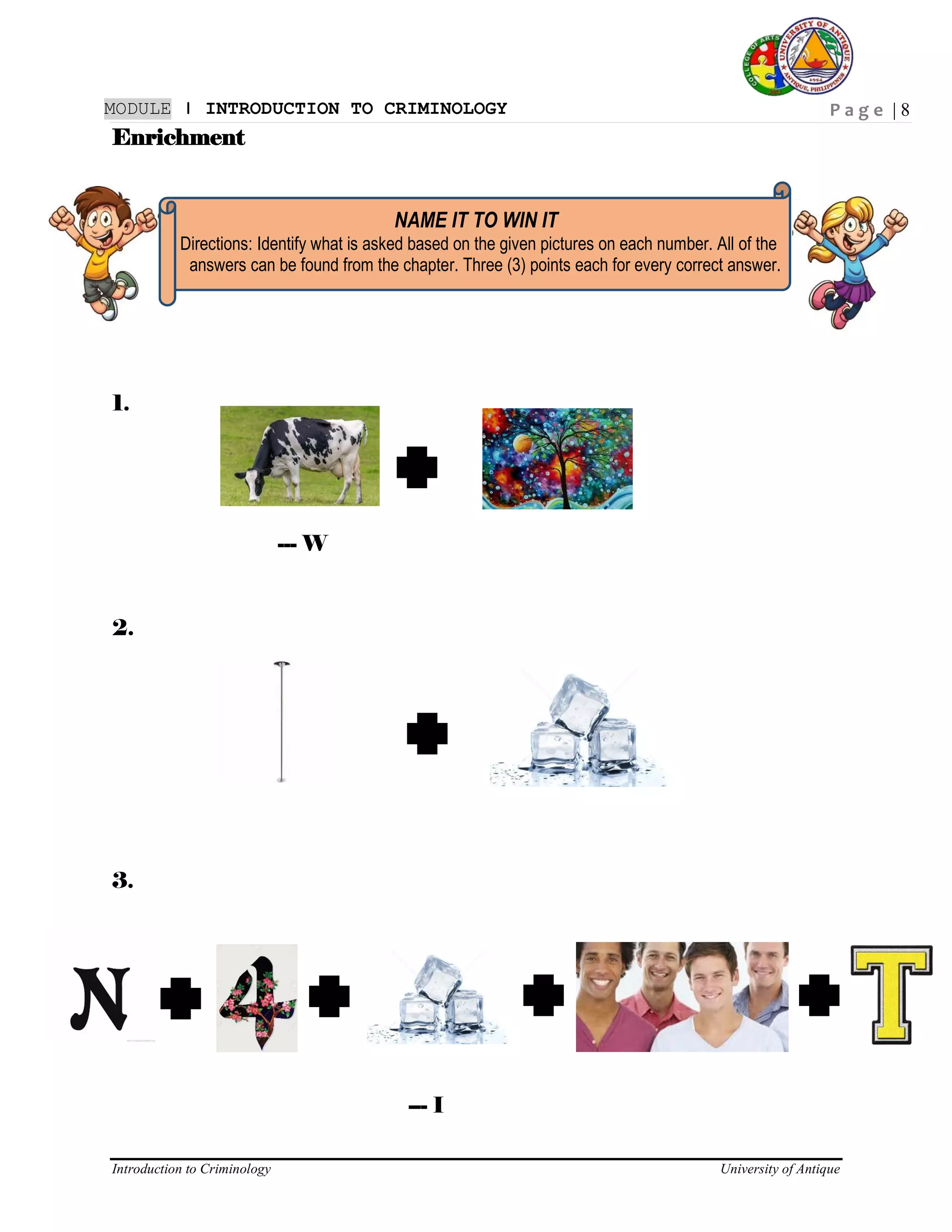 P a g e | 8
Introduction to Criminology University of Antique
MODULE ǀ INTRODUCTION TO CRIMINOLOGY
Enrichment
NAME IT TO WIN IT
Directions: Identify what is asked based on the given pictures on each number. All of the
answers can be found from the chapter. Three (3) points each for every correct answer.
1.
--- W
2.
3.
--- I
 