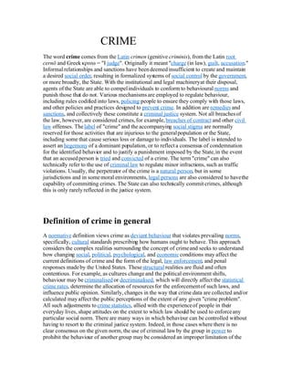 CRIME
The word crime comes from the Latin crimen (genitive criminis), from the Latin root
cernō and Greek κρινω = I judge. Originally it meant charge (in law), guilt, accusation.
Informal relationships and sanctions have been deemed insufficient to create and maintain
a desired social order, resulting in formalized systems of social control by the government,
or more broadly, the State. With the institutional and legal machinery at their disposal,
agents of the State are able to compel individuals to conform to behavioural norms and
punish those that do not. Various mechanisms are employed to regulate behaviour,
including rules codified into laws, policing people to ensure they comply with those laws,
and other policies and practices designed to prevent crime. In addition are remedies and
sanctions, and collectively these constitute a criminal justice system. Not all breaches of
the law, however, are considered crimes, for example, breaches 