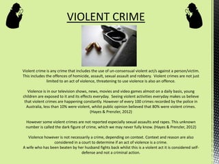 VIOLENT CRIME
Violent crime is any crime that includes the use of un-consensual violent act/s against a person/victim.
This includes the offences of homicide, assault, sexual assault and robbery. Violent crimes are not just
limited to an act of violence, threatening to use violence is also an offence.
Violence is in our television shows, news, movies and video games almost on a daily basis, young
children are exposed to it and its effects everyday. Seeing violent activities everyday makes us believe
that violent crimes are happening constantly. However of every 100 crimes recorded by the police in
Australia, less than 10% were violent, whilst public opinion believed that 80% were violent crimes.
(Hayes & Prenzler, 2012)
However some violent crimes are not reported especially sexual assaults and rapes. This unknown
number is called the dark figure of crime, which we may never fully know. (Hayes & Prenzler, 2012)
Violence however is not necessarily a crime, depending on context. Context and reason are also
considered in a court to determine if an act of violence is a crime.
A wife who has been beaten by her husband fights back whilst this is a violent act it is considered self-
defense and not a criminal action.
 