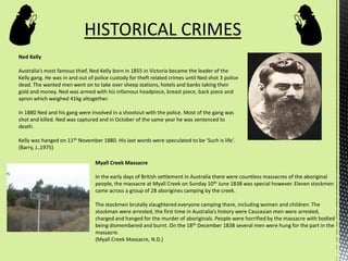 HISTORICAL CRIMES
Ned Kelly
Australia’s most famous thief, Ned Kelly born in 1855 in Victoria became the leader of the
Kelly gang. He was in and out of police custody for theft related crimes until Ned shot 3 police
dead. The wanted men went on to take over sheep stations, hotels and banks taking their
gold and money. Ned was armed with his infamous headpiece, breast piece, back piece and
apron which weighed 41kg altogether.
In 1880 Ned and his gang were involved in a shootout with the police. Most of the gang was
shot and killed. Ned was captured and in October of the same year he was sentenced to
death.
Kelly was hanged on 11th November 1880. His last words were speculated to be ‘Such is life’.
(Barry, J.,1975)
Myall Creek Massacre
In the early days of British settlement in Australia there were countless massacres of the aboriginal
people, the massacre at Myall Creek on Sunday 10th June 1838 was special however. Eleven stockmen
came across a group of 28 aborigines camping by the creek.
The stockmen brutally slaughtered everyone camping there, including women and children. The
stockman were arrested, the first time in Australia’s history were Caucasian men were arrested,
charged and hanged for the murder of aboriginals. People were horrified by the massacre with bodied
being dismembered and burnt. On the 18th December 1838 several men were hung for the part in the
massacre.
(Myall Creek Massacre, N.D.)
 