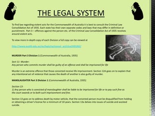 To find law regarding violent acts for the Commonwealth of Australia it is best to consult the Criminal Law
Consolidation Act of 1935. Each state has their own separate codes and laws that may differ in definition or
punishment. Part 3 – offences against the person etc. of the Criminal Law Consolidation Act of 1935 revolves
around violent acts.
To view more in-depth copy of each Division a full copy can be viewed at
http://www.austlii.edu.au/au/legis/sa/consol_act/clca1935262/
MURDER Part 3 Division 1 (Commonwealth of Australia, 1935)
Sect 11- Murder:
Any person who commits murder shall be guilty of an offence and shall be imprisoned for life
Murder is an extreme offence that those convicted receive life imprisonment. Section 12A goes on to explain that
any intentional act of violence that causes the death of another is also guilty of murder.
MANSLAUGHTER Part 3 Division 1 (Commonwealth of Australia, 1935)
Section 13-
1) Any person who is convicted of manslaughter shall be liable to be imprisoned for life or to pay such fine as
the court awards or to both such imprisonment and fine.
Section 13 goes on to address death by motor vehicle, that the convicted person must be disqualified from holding
or obtaining a driver’s license for a minimum of 10 years. Section 13a delves into issues of suicide and assisted
suicide.
THE LEGAL SYSTEM
 