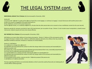 RAPE/SEXUAL ASSUALT Part 3 Division 11 (Commonwealth of Australia, 1935)
Section 48
1) A person (the "offender") is guilty of the offence of rape if he or she engages, or continues to engage, in sexual intercourse with another person who—
a) does not consent to engaging in the sexual intercourse; or
b) has withdrawn consent to the sexual intercourse,
and the offender knows, or is recklessly indifferent to, the fact that the other person does not so consent or has so withdrawn consent (as the case may be).
Maximum penalty for someone convicted of rape is life imprisonment, per accusation of rape. Division 11 also includes sexual manipulation, unlawful sexual
intercourse, indecent assault and many more sexual offences.
THE LEGAL SYSTEM cont.
SELF DEFENCE Part 3 Division 2 (Commonwealth of Australia, 1935)
Self-Defence can mean either defense of ones body and property. Division 2- Defence of life and property section
15 regards the laws in relation to this. Defence is defined by objective elements of an offence that may render the
defendant entitled to exclusion, limitation or reduction of criminal liability.
Section 15- Self Defence
It is a defence to a charge of an offence if—
the defendant genuinely believed the conduct to which the charge relates to be necessary and reasonable for a
defensive purpose; and
the conduct was, in the circumstances as the defendant genuinely believed them to be, reasonably proportionate to
the threat that the defendant genuinely believed to exist 1 .
It is a partial defence to a charge of murder (reducing the offence to manslaughter) if—
the defendant genuinely believed the conduct to which the charge relates to be necessary and reasonable for a
defensive purpose; but
For the purposes of this section, a person acts for a "defensive purpose if the person acts-
in self defence or in defence of another
The laws regarding Self Defence are extremely detailed, so that it cannot be used by those who are indeed guilty of
criminal offence without grounds.
 