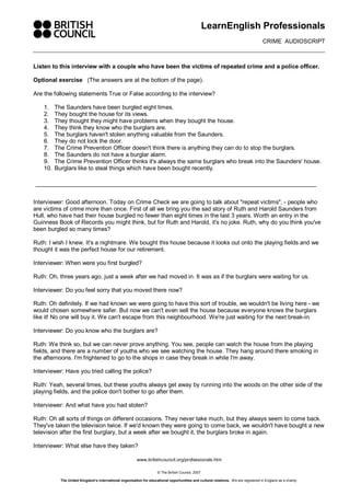 LearnEnglish Professionals 
CRIME  AUDIOSCRIPT 
www.britishcouncil.org/professionals.htm 
© The British Council, 2007 
The United Kingdom’s international organisation for educational opportunities and cultural relations.  We are registered in England as a charity. 
Listen to this interview with a couple who have been the victims of repeated crime and a police officer. 
Optional exercise  (The answers are at the bottom of the page). 
Are the following statements True or False according to the interview? 
1.  The Saunders have been burgled eight times. 
2.  They bought the house for its views. 
3.  They thought they might have problems when they bought the house. 
4.  They think they know who the burglars are. 
5.  The burglars haven't stolen anything valuable from the Saunders. 
6.  They do not lock the door. 
7.  The Crime Prevention Officer doesn't think there is anything they can do to stop the burglars. 
8.  The Saunders do not have a burglar alarm. 
9.  The Crime Prevention Officer thinks it's always the same burglars who break into the Saunders' house. 
10. Burglars like to steal things which have been bought recently. 
Interviewer: Good afternoon. Today on Crime Check we are going to talk about "repeat victims", ­ people who 
are victims of crime more than once. First of all we bring you the sad story of Ruth and Harold Saunders from 
Hull, who have had their house burgled no fewer than eight times in the last 3 years. Worth an entry in the 
Guinness Book of Records you might think, but for Ruth and Harold, it's no joke. Ruth, why do you think you've 
been burgled so many times? 
Ruth: I wish I knew. It's a nightmare. We bought this house because it looks out onto the playing fields and we 
thought it was the perfect house for our retirement. 
Interviewer: When were you first burgled? 
Ruth: Oh, three years ago, just a week after we had moved in. It was as if the burglars were waiting for us. 
Interviewer: Do you feel sorry that you moved there now? 
Ruth: Oh definitely. If we had known we were going to have this sort of trouble, we wouldn't be living here ­ we 
would chosen somewhere safer. But now we can't even sell the house because everyone knows the burglars 
like it! No one will buy it. We can't escape from this neighbourhood. We're just waiting for the next break­in. 
Interviewer: Do you know who the burglars are? 
Ruth: We think so, but we can never prove anything. You see, people can watch the house from the playing 
fields, and there are a number of youths who we see watching the house. They hang around there smoking in 
the afternoons. I'm frightened to go to the shops in case they break in while I'm away. 
Interviewer: Have you tried calling the police? 
Ruth: Yeah, several times, but these youths always get away by running into the woods on the other side of the 
playing fields, and the police don't bother to go after them. 
Interviewer: And what have you had stolen? 
Ruth: Oh all sorts of things on different occasions. They never take much, but they always seem to come back. 
They've taken the television twice. If we'd known they were going to come back, we wouldn't have bought a new 
television after the first burglary, but a week after we bought it, the burglars broke in again. 
Interviewer: What else have they taken?
 