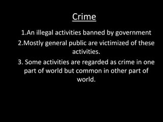 Crime
1.An illegal activities banned by government
2.Mostly general public are victimized of these
activities.
3. Some activities are regarded as crime in one
part of world but common in other part of
world.
 