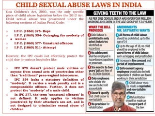 Goa Children's Act, 2003, was the only specific
piece of child abuse legislation before the 2012 Act.
Child sexual abuse was prosecuted under the
following sections of Indian Penal Code:
o I.P.C. (1860) 375- Rape
o I.P.C. (1860) 354- Outraging the modesty of
a woman
o I.P.C. (1860) 377- Unnatural offences
o I.P.C. (1860) 511- Attempt
However, the IPC could not effectively protect the
child due to various loopholes like:
o IPC 375 doesn't protect male victims or
anyone from sexual acts of penetration other
than "traditional" peno-vaginal intercourse.
o IPC 354 lacks a statutory definition of
"modesty". It carries a weak penalty and is a
compoundable offence. Further, it does not
protect the "modesty" of a male child.
o In IPC 377, the term "unnatural offences" is
not defined. It only applies to victims
penetrated by their attacker's sex act, and is
not designed to criminalize sexual abuse of
children.
 