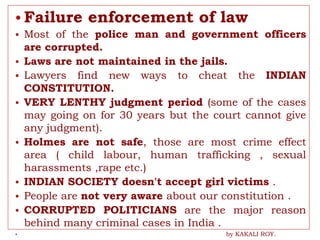 • Failure enforcement of law
• Most of the police man and government officers
are corrupted.
• Laws are not maintained in the jails.
• Lawyers find new ways to cheat the INDIAN
CONSTITUTION.
• VERY LENTHY judgment period (some of the cases
may going on for 30 years but the court cannot give
any judgment).
• Holmes are not safe, those are most crime effect
area ( child labour, human trafficking , sexual
harassments ,rape etc.)
• INDIAN SOCIETY doesn't accept girl victims .
• People are not very aware about our constitution .
• CORRUPTED POLITICIANS are the major reason
behind many criminal cases in India .
• by KAKALI ROY.
 