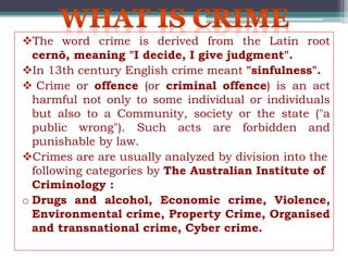 The word crime is derived from the Latin root
cernō, meaning "I decide, I give judgment".
In 13th century English crime meant "sinfulness".
 Crime or offence (or criminal offence) is an act
harmful not only to some individual or individuals
but also to a Community, society or the state ("a
public wrong"). Such acts are forbidden and
punishable by law.
Crimes are are usually analyzed by division into the
following categories by The Australian Institute of
Criminology :
o Drugs and alcohol, Economic crime, Violence,
Environmental crime, Property Crime, Organised
and transnational crime, Cyber crime.
 