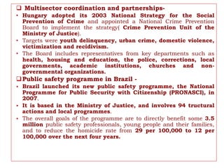  Multisector coordination and partnerships-
• Hungary adopted its 2003 National Strategy for the Social
Prevention of Crime and appointed a National Crime Prevention
Board to implement the strategy( Crime Prevention Unit of the
Ministry of Justice).
• Targets were youth delinquency, urban crime, domestic violence,
victimization and recidivism.
• The Board includes representatives from key departments such as
health, housing and education, the police, corrections, local
governments, academic institutions, churches and non-
governmental organizations.
Public safety programme in Brazil -
• Brazil launched its new public safety programme, the National
Programme for Public Security with Citizenship (PRONASCI), in
2007.
• It is based in the Ministry of Justice, and involves 94 tructural
actions and local programmes.
• The overall goals of the programme are to directly benefit some 3.5
million public safety professionals, young people and their families,
and to reduce the homicide rate from 29 per 100,000 to 12 per
100,000 over the next four years.
 