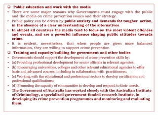  Public education and work with the media
• There are some major reasons why Governments must engage with the public
and the media on crime prevention issues and their strategy.
• Public policy can be driven by public anxiety and demands for tougher action,
in the absence of a clear understanding of the alternatives.
• In almost all countries the media tend to focus on the most violent offences
and events, and are a powerful influence shaping public attitudes towards
crime.
• It is evident, nevertheless, that when people are given more balanced
information, they are willing to support crime prevention.
 Training and capacity-building for government and other bodies
• Governments should support the development of crime prevention skills by:
• (a) Providing professional development for senior officials in relevant agencies;
• (b) Encouraging universities, colleges and other relevant educational agencies to offer
basic and advanced courses, including in collaboration with practitioners;
• (c) Working with the educational and professional sectors to develop certification and
professional qualifications;
• (d) Promoting the capacity of communities to develop and respond to their needs.
• The Government of Australia has worked closely with the Australian Institute
of Criminology, a specialized government-funded research institute, in
developing its crime prevention programmes and monitoring and evaluating
them.
 
