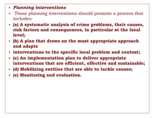 • Planning interventions
• Those planning interventions should promote a process that
includes:
• (a) A systematic analysis of crime problems, their causes,
risk factors and consequences, in particular at the local
level;
• (b) A plan that draws on the most appropriate approach
and adapts
• interventions to the specific local problem and context;
• (c) An implementation plan to deliver appropriate
interventions that are efficient, effective and sustainable;
• (d) Mobilizing entities that are able to tackle causes;
• (e) Monitoring and evaluation.
 