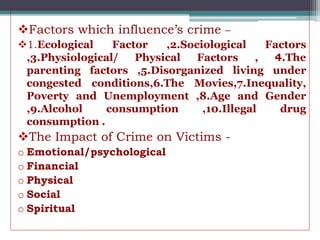 Factors which influence’s crime –
1.Ecological Factor ,2.Sociological Factors
,3.Physiological/ Physical Factors , 4.The
parenting factors ,5.Disorganized living under
congested conditions,6.The Movies,7.Inequality,
Poverty and Unemployment ,8.Age and Gender
,9.Alcohol consumption ,10.Illegal drug
consumption .
The Impact of Crime on Victims -
o Emotional/psychological
o Financial
o Physical
o Social
o Spiritual
 