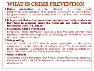  Crime prevention is the attempt to reduce and
deter crime and criminals. It is applied specifically to efforts made
by governments to reduce crime, enforce the law, and maintain
criminal justice.
 It is proved that crime prevention methods are really works and
they help in reducing crime (by Economic and Social Council
Resolution 2002/13, annex).
 Situational Crime Prevention
• Situational crime prevention (SCP) is a relatively new concept that
employs a preventative approach by focusing on methods to reduce
the opportunities for crime.
 Safeguarding
• Another aspect of SCP that is more applicable to the cyber
environment is the principle of safeguarding. The introduction of
these safeguards is designed to influence the potential offender's
view of the risks and benefits of committing the crime.
 Other Methods
• Situational Crime Prevention and Fraud, Urban design and planning,
Crime prevention - Social Developmental crime prevention, Community
development.
 