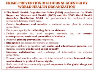  The World Health Organization Guide (2004) complements the World
Report on Violence and Health (2002) and the 2003 World Health
Assembly Resolution 56-24 for governments to implement nine
recommendations, which were:
o Create, implement and monitor a national action plan for violence
prevention.
o Enhance capacity for collecting data on violence.
o Define priorities for, and support research on, the causes,
consequences, costs and prevention of violence.
o Promote primary prevention responses.
o Strengthen responses for victims of violence.
o Integrate violence prevention into social and educational policies, and
thereby promote gender and social equality.
o Increase collaboration and exchange of information on violence
prevention.
o Promote and monitor adherence to international treaties, laws and other
mechanisms to protect human rights.
o Seek practical, internationally agreed responses to the global drugs and
global arms trade.
 
