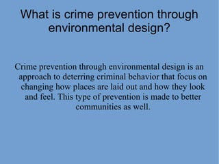 What is crime prevention through
environmental design?
Crime prevention through environmental design is an
approach to deterring criminal behavior that focus on
changing how places are laid out and how they look
and feel. This type of prevention is made to better
communities as well.
 
