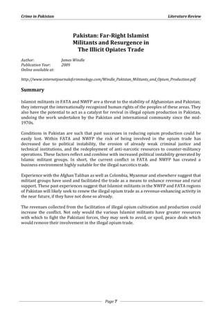 Crime in Pakistan Literature Review 
Pakistan: Far-Right Islamist 
Militants and Resurgence in 
The Illicit Opiates Trade 
Page 7 
Author: James Windle 
Publication Year: 2009 
Online available at: 
http://www.internetjournalofcriminology.com/Windle_Pakistan_Militants_and_Opium_Production.pdf 
Summary 
Islamist militants in FATA and NWFP are a threat to the stability of Afghanistan and Pakistan; 
they interrupt the internationally recognized human rights of the peoples of these areas. They 
also have the potential to act as a catalyst for revival in illegal opium production in Pakistan, 
undoing the work undertaken by the Pakistan and international community since the mid- 
1970s. 
Conditions in Pakistan are such that past successes in reducing opium production could be 
easily lost. Within FATA and NWFP the risk of being involved in the opium trade has 
decreased due to political instability, the erosion of already weak criminal justice and 
technical institutions, and the redeployment of anti-narcotic resources to counter-militancy 
operations. These factors reflect and combine with increased political instability generated by 
Islamic militant groups. In short, the current conflict in FATA and NWFP has created a 
business environment highly suitable for the illegal narcotics trade. 
Experience with the Afghan Taliban as well as Colombia, Myanmar and elsewhere suggest that 
militant groups have used and facilitated the trade as a means to enhance revenue and rural 
support. These past experiences suggest that Islamist militants in the NWFP and FATA regions 
of Pakistan will likely seek to renew the illegal opium trade as a revenue-enhancing activity in 
the near future, if they have not done so already. 
The revenues collected from the facilitation of illegal opium cultivation and production could 
increase the conflict. Not only would the various Islamist militants have greater resources 
with which to fight the Pakistani forces, they may seek to avoid, or spoil, peace deals which 
would remove their involvement in the illegal opium trade. 
 