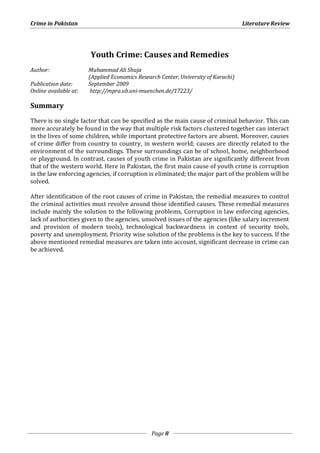 Crime in Pakistan Literature Review 
Youth Crime: Causes and Remedies 
Page 8 
Author: Muhammad Ali Shuja 
(Applied Economics Research Center, University of Karachi) 
Publication date: September 2009 
Online available at: http://mpra.ub.uni-muenchen.de/17223/ 
Summary 
There is no single factor that can be specified as the main cause of criminal behavior. This can 
more accurately be found in the way that multiple risk factors clustered together can interact 
in the lives of some children, while important protective factors are absent. Moreover, causes 
of crime differ from country to country, in western world; causes are directly related to the 
environment of the surroundings. These surroundings can be of school, home, neighborhood 
or playground. In contrast, causes of youth crime in Pakistan are significantly different from 
that of the western world. Here in Pakistan, the first main cause of youth crime is corruption 
in the law enforcing agencies, if corruption is eliminated; the major part of the problem will be 
solved. 
After identification of the root causes of crime in Pakistan, the remedial measures to control 
the criminal activities must revolve around those identified causes. These remedial measures 
include mainly the solution to the following problems, Corruption in law enforcing agencies, 
lack of authorities given to the agencies, unsolved issues of the agencies (like salary increment 
and provision of modern tools), technological backwardness in context of security tools, 
poverty and unemployment. Priority wise solution of the problems is the key to success. If the 
above mentioned remedial measures are taken into account, significant decrease in crime can 
be achieved. 
 